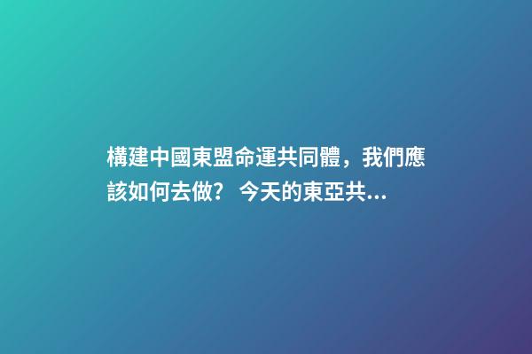 構建中國東盟命運共同體，我們應該如何去做？ 今天的東亞共同體與當年的大東亞共榮圈有何區別-第1張-觀點-玄機派